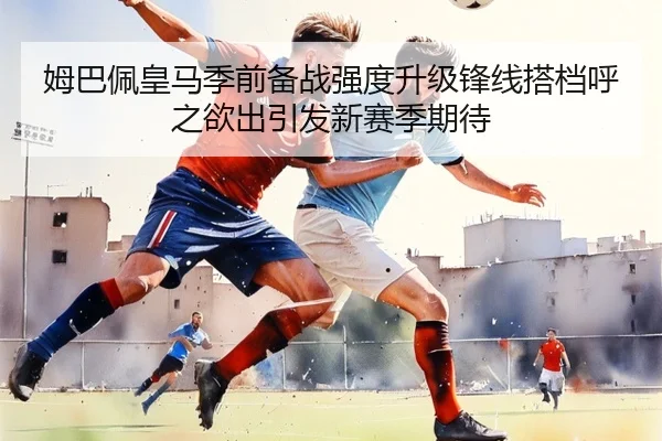 姆巴佩皇马季前备战强度升级锋线搭档呼之欲出引发新赛季期待