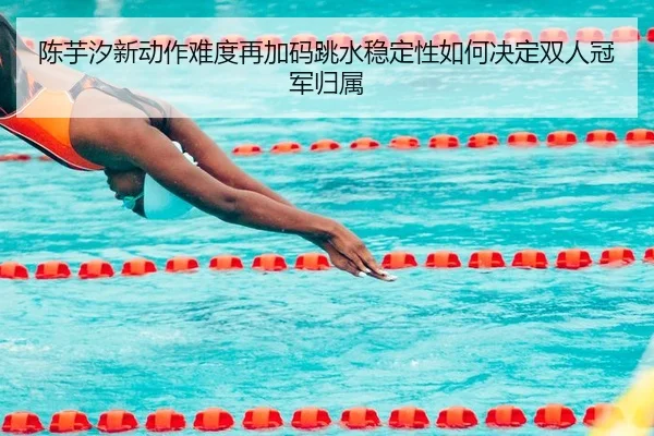 陈芋汐新动作难度再加码跳水稳定性如何决定双人冠军归属