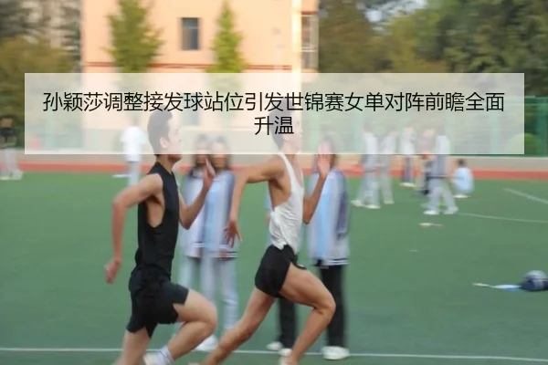 孙颖莎调整接发球站位引发世锦赛女单对阵前瞻全面升温