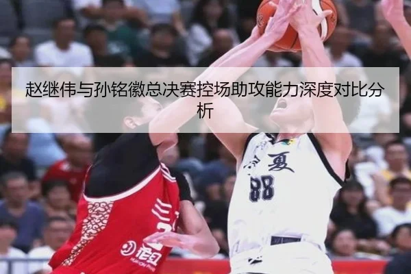 赵继伟与孙铭徽总决赛控场助攻能力深度对比分析