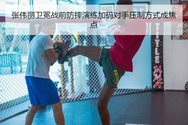 张伟丽卫冕战前防摔演练加码对手压制方式成焦点