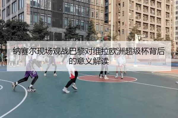纳赛尔现场观战巴黎对维拉欧洲超级杯背后的意义解读